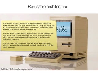 Re-usable architecture



  You do not need to re-invent REST architecture; someone
  already invented it for you. As with design patterns, there are
  architecture patterns which can be re-used and which might
  even be bundled as a wizard in your IDE.

  The risk with “cookie-cutter architecture” is that though you
  may know how to use it well within areas you are familiar
  with, you may misunderstand how to use it well when in
  unfamiliar territory.

  You still need the principles that will serve you when you
  address a new unfamiliar area for which you have no ‘off the
  shelf’ solution.




fulfils the “hello world” requirement
 