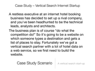 Case Study – Vertical Search Internet Startup

A restless executive at an internet hotel booking
 business has decided to set up a rival company,
 and you've been headhunted to be the technical
 leads, analysts and architects.
The business plan is of course “do what the
 competition do!” So it's going to be a website on
 which someone types a destination and gets a
 list of places to stay. Fortunately we've got a
 vertical search partner with a lot of hotel data on
 a web service, so we ﬁrst need to build the
 website.

     Case Study Scenario          A vertical search start-up
 