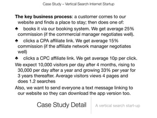 Case Study – Vertical Search Internet Startup


The key business process: a customer comes to our
 website and ﬁnds a place to stay; then does one of:
♣
 books it via our booking system. We get average 25%
 commission (if the commercial manager negotiates well).
♣
 clicks a CPA aﬃliate link. We get average 15%
 commission (if the aﬃliate network manager negotiates
 well)
♣
 clicks a CPC aﬃliate link. We get average 10p per click.
We expect 10,000 visitors per day after 4 months, rising to
 30,000 per day after a year and growing 33% per year for
 3 years thereafter. Average visitors views 4 pages and
 does 1.2 searches
Also, we want to send everyone a text message linking to
 our website so they can download the app version too.

          Case Study Detail                   A vertical search start-up
 