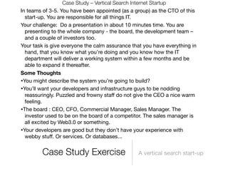 Case Study – Vertical Search Internet Startup
In teams of 3-5. You have been appointed (as a group) as the CTO of this
  start-up. You are responsible for all things IT.
Your challenge: Do a presentation in about 10 minutes time. You are
  presenting to the whole company - the board, the development team –
  and a couple of investors too.
Your task is give everyone the calm assurance that you have everything in
  hand, that you know what you’re doing and you know how the IT
  department will deliver a working system within a few months and be
  able to expand it thereafter.
Some Thoughts
•You might describe the system you’re going to build?
•You’ll want your developers and infrastructure guys to be nodding
  reassuringly. Puzzled and frowny staﬀ do not give the CEO a nice warm
  feeling.
•The board : CEO, CFO, Commercial Manager, Sales Manager. The
  investor used to be on the board of a competitor. The sales manager is
  all excited by Web3.0 or something.
•Your developers are good but they don’t have your experience with
  webby stuﬀ. Or services. Or databases...


         Case Study Exercise                    A vertical search start-up
 