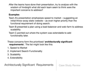 After the teams have done their presentation, try to analyse with the
    wisdom of hindsight what did each team seem to think were the
    important concerns to address?

   Examples
   Team A’s presentation emphasises speed to market – suggesting an
     initial throw-away static website – as even higher priority than the
     functional requirement of doing search.
   Team B presented a plan using a load-balancer and web-farm to address
     scalability
   Team C pointed out where the system was extendable to add
     functionality later.

  These concerns form the prioritised ‘architecturally signiﬁcant
    requirements’. The list might look like this:
  1. Speed to Market
  2. Implement Search Functionality
  3. Scalability
  4. Extendibility


Architecturally Signiﬁcant Requirements              Case Study Review
 