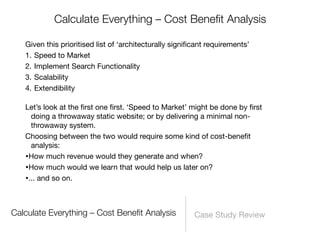 Calculate Everything – Cost Beneﬁt Analysis

   Given this prioritised list of ‘architecturally signiﬁcant requirements’
   1. Speed to Market
   2. Implement Search Functionality
   3. Scalability
   4. Extendibility

   Let’s look at the ﬁrst one ﬁrst. ‘Speed to Market’ might be done by ﬁrst
     doing a throwaway static website; or by delivering a minimal non-
     throwaway system.
   Choosing between the two would require some kind of cost-beneﬁt
     analysis:
   •How much revenue would they generate and when?
   •How much would we learn that would help us later on?
   •... and so on.


Calculate Everything – Cost Beneﬁt Analysis              Case Study Review
 