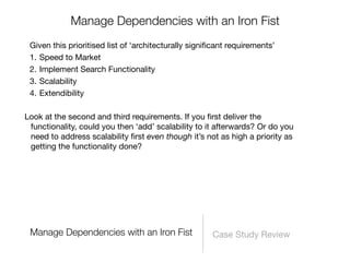 Manage Dependencies with an Iron Fist
 Given this prioritised list of ‘architecturally signiﬁcant requirements’
 1. Speed to Market
 2. Implement Search Functionality
 3. Scalability
 4. Extendibility

Look at the second and third requirements. If you ﬁrst deliver the
 functionality, could you then ‘add’ scalability to it afterwards? Or do you
 need to address scalability ﬁrst even though it’s not as high a priority as
 getting the functionality done?




 Manage Dependencies with an Iron Fist                Case Study Review
 