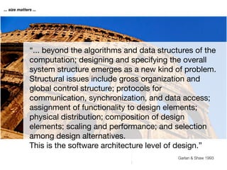 ... size matters ...




               “... beyond the algorithms and data structures of the
               computation; designing and specifying the overall
               system structure emerges as a new kind of problem.
               Structural issues include gross organization and
               global control structure; protocols for
               communication, synchronization, and data access;
               assignment of functionality to design elements;
               physical distribution; composition of design
               elements; scaling and performance; and selection
               among design alternatives.
               This is the software architecture level of design.”
                                                         Garlan & Shaw 1993
 