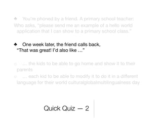 ♣ You’re phoned by a friend. A primary school teacher:
Who asks, “please send me an example of a hello world
 application that I can show to a primary school class.”

♣ One week later, the friend calls back,
  “That was great! I’d also like …”
	
o … the kids to be able to go home and show it to their
  parents
o … each kid to be able to modify it to do it in a diﬀerent
  language for their world culturalglobalmultilingualness day




              Quick Quiz — 2
 
