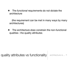 ♣ The functional requirements do not dictate the
      architecture

        (the requirement can be met in many ways by many
      architectures)

     ♣ The architecture does constrain the non-functional
      qualities : the quality attributes




quality attributes vs functionality       architecture is ... ?
 