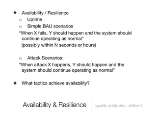 ♣    Availability / Resilience
    o Uptime
    o Simple BAU scenarios
    “When X fails, Y should happen and the system should
     continue operating as normal”
     (possibly within N seconds or hours)

    o Attack Scenarios:
    “When attack X happens, Y should happen and the
     system should continue operating as normal”

♣    What tactics achieve availability?



     Availability & Resilience            quality attributes : deﬁne it
 