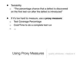 ♣    Testability
    o “The percentage chance that a defect is discovered
     on the ﬁrst test run after the defect is introduced”

♣    If it’s too hard to measure, use a proxy measure:
    o Test Coverage Percentage
    o Cost/Time to do a complete test run
    o ...




      Using Proxy Measures              quality attributes : measure it
 