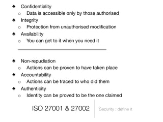 ♣ Conﬁdentiality
 o Data is accessible only by those authorised
♣ Integrity
 o Protection from unauthorised modiﬁcation
♣ Availability
 o You can get to it when you need it
 _____________________________________

♣ Non-repudiation
 o Actions can be proven to have taken place
♣ Accountability
 o Actions can be traced to who did them
♣ Authenticity
 o Identity can be proved to be the one claimed

        ISO 27001 & 27002            Security : deﬁne it
 