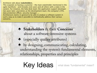 Architects talk about stakeholders.
This expands on having a customer – the main stakeholder mentioned in the
agile manifesto – and includes end-users and all others with a stake in the
system. For instance, the help desk team; the application support developer
two years later; yourselves as the development team; the company’s CFO,
data protection officer, security manager ...
Architecture claims in general to be able to analyse a software system in
such a way as to make it possible to methodically address their various
concerns.




                  ♣ Stakeholders & their Concerns
                      about a software-intensive systems
                  ♣ (especially quality attributes)
                  ♣ by designing, communicating, calculating,
                   understanding the system’s fundamental elements,
                   relationships, properties and principles


                       Key Ideas                                what does “fundamental” mean?
 