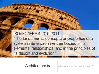 ISO/IEC/IEEE 42010:2011
“The fundamental concepts or properties of a
system in its environment embodied in its
elements, relationships, and in the principles of
its design and evolution”


      Architecture is ...   what does fundamental mean?
 