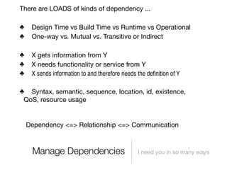 There are LOADS of kinds of dependency ...

♣    Design Time vs Build Time vs Runtime vs Operational
♣    One-way vs. Mutual vs. Transitive or Indirect

♣    X gets information from Y
♣    X needs functionality or service from Y
♣    X sends information to and therefore needs the definition of Y

♣ Syntax, semantic, sequence, location, id, existence,
 QoS, resource usage


    Dependency <=> Relationship <=> Communication



     Manage Dependencies                         I need you in so many ways
 