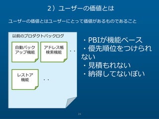 24
２）ユーザーの価値とは
ユーザーの価値とはユーザーにとって価値があるものであること
自動バック
アップ機能
アドレス帳
検索機能
レストア
機能
以前のプロダクトバックログ
・PBIが機能ベース
・優先順位をつけられ
ない
・見積もれない
・納得してないぽい
・・
・・
 