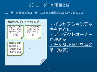 26
２）ユーザーの価値とは
ユーザーの価値とはユーザーにとって価値があるものであること
気づいたら
バックアッ
プができて
いる
アドレス帳
を見つける
ことができ
る
端末が壊れ
たときデー
タを戻すこ
とができる
現在のプロダクトバックログ
・インセプションデッ
キをもとに
・プロダクトオーナー
が決める
・みんなが意見を言え
る（戦友）
・・
・・
 