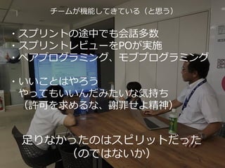 39
チームが機能してきている（と思う）
・スプリントの途中でも会話多数
・スプリントレビューをPOが実施
・ペアプログラミング、モブプログラミング
・いいことはやろう
やってもいいんだみたいな気持ち
（許可を求めるな、謝罪せよ精神）
足りなかったのはスピリットだった
（のではないか）
 