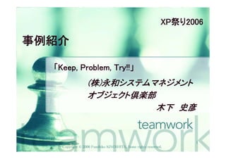XP祭り2006

事例紹介

  「Keep, Problem, Try!!」
                  (株)永和システムマネジメント
                  オブジェクト倶楽部
                            木下 史彦


                                                                   1
    Copyright © 2006 Fumihiko KINOSHITA, Some rights reserved.
 