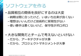 Copyright© Growth xPartners, Inc. All rights reserved. 
ソフトウェアを作る 
•品質相互の関係を良好にするのは大変 
–納期は間に合ったけど、いまいち出来が良くない 
–理想はいいんだけど技術的に実現性がない 
–使い勝手は悪くないけど、保守性がボロボロ 
•大きな開発だとチームで考えないといけない 
–だから、アーキテクチャが大事 
–だから、プロジェクトマネジメントが大事 
9 
 