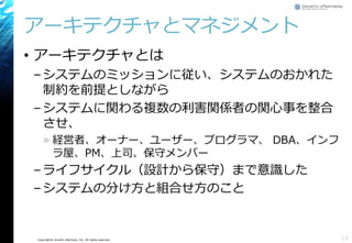 Copyright© Growth xPartners, Inc. All rights reserved. 
アーキテクチャとマネジメント 
•アーキテクチャとは 
–システムのミッションに従い、システムのおかれた 制約を前提としながら 
–システムに関わる複数の利害関係者の関心事を整合 させ、 
»経営者、オーナー、ユーザー、プログラマ、DBA、インフ ラ屋、PM、上司、保守メンバー 
–ライフサイクル（設計から保守）まで意識した 
–システムの分け方と組合せ方のこと 
13 
 