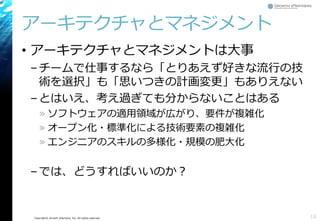 Copyright© Growth xPartners, Inc. All rights reserved. 
アーキテクチャとマネジメント 
•アーキテクチャとマネジメントは大事 
–チームで仕事するなら「とりあえず好きな流行の技 術を選択」も「思いつきの計画変更」もありえない 
–とはいえ、考え過ぎても分からないことはある 
»ソフトウェアの適用領域が広がり、要件が複雑化 
»オープン化・標準化による技術要素の複雑化 
»エンジニアのスキルの多様化・規模の肥大化 
–では、どうすればいいのか？ 
18 
 
