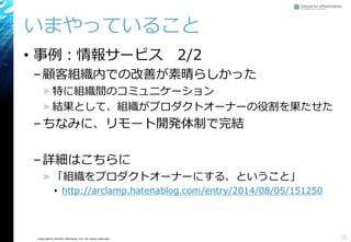 Copyright© Growth xPartners, Inc. All rights reserved. 
いまやっていること 
•事例：情報サービス2/2 
–顧客組織内での改善が素晴らしかった 
»特に組織間のコミュニケーション 
»結果として、組織がプロダクトオーナーの役割を果たせた 
–ちなみに、リモート開発体制で完結 
–詳細はこちらに 
»「組織をプロダクトオーナーにする、ということ」 
▸http://arclamp.hatenablog.com/entry/2014/08/05/151250 
35 
 