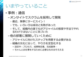 Copyright© Growth xPartners, Inc. All rights reserved. 
いまやっていること 
•事例：通信 
–オンサイトでスクラムを採用して開発 
»最近、無事にサービスイン！ 
»でも、いろいろな成功と失敗があった 
»そして、組織内の誰でもがアジャイルの態度や手法でやれ るわけではないことに気づいた 
–他の部署に展開していくために 
»アジャイルに向けたステップを用意する必要がある 
»組織の文化に沿って、やり方を定型化する 
▸設定中：プロセス、成果物定義、完成基準… 
▸ちゃんとお仕事をするために必要なものはそろえる 
36 
 