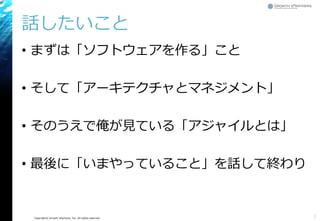 Copyright© Growth xPartners, Inc. All rights reserved. 
話したいこと 
•まずは「ソフトウェアを作る」こと 
•そして「アーキテクチャとマネジメント」 
•そのうえで俺が見ている「アジャイルとは」 
•最後に「いまやっていること」を話して終わり 
3 
 