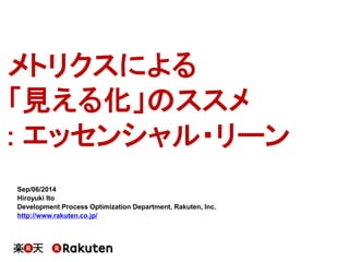 メトリクスによる 
「見える化」のススメ 
: エッセンシャル・リーン 
Sep/06/2014 
Hiroyuki Ito 
Development Process Optimization Department, Rakuten, Inc. 
http://www.rakuten.co.jp/ 
 
