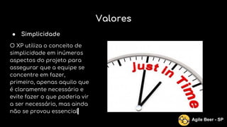Valores
● Simplicidade
O XP utiliza o conceito de
simplicidade em inúmeros
aspectos do projeto para
assegurar que a equipe se
concentre em fazer,
primeiro, apenas aquilo que
é claramente necessário e
evite fazer o que poderia vir
a ser necessário, mas ainda
não se provou essencial.
Agile Beer - SP
 