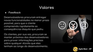 Valores
● Feedback
Desenvolvedores procuram entregar
novas funcionalidades no menor prazo
possível, para que o cliente
compreenda rapidamente as
conseqüências daquilo que pediu.
Os clientes, por sua vez, procuram se
manter próximos dos desenvolvedores
para prover informações precisas
sobre qualquer dúvida que eles
tenham ao longo do desenvolvimento.
Agile Beer - SP
 