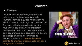 Valores
● Coragem
As práticas são voltadas, entre outras
coisas, para proteger o software de
inúmeras formas. Equipes XP confiam na
eficácia destas práticas, assim, ao invés de
frear a criatividade do cliente e evitar
mudanças, equipes XP as consideram
inevitáveis e procuram se adaptar a elas
com segurança e com coragem, isto é, com
confiança em seus mecanismos de
proteção, tais como desenvolvimento
orientado a testes, programação em par e
integração contínua. Agile Beer - SP
 