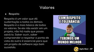 Valores
● Respeito
Respeito é um valor que dá
sustentação a todos os demais.
Respeito é o mais básico de todos
os valores. Se ele não existir em um
projeto, não há nada que possa
salvá-lo. Saber ouvir, saber
compreender e respeitar o ponto de
vista do outro é essencial para que
um projeto de software seja bem
sucedido.
Agile Beer - SP
 