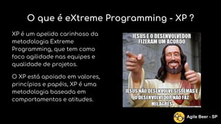 O que é eXtreme Programming - XP ?
XP é um apelido carinhoso da
metodologia Extreme
Programming, que tem como
foco agilidade nas equipes e
qualidade de projetos.
O XP está apoiado em valores,
princípios e papéis, XP é uma
metodologia baseada em
comportamentos e atitudes.
Agile Beer - SP
 