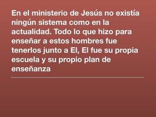 En el ministerio de Jesús no existía
ningún sistema como en la
actualidad. Todo lo que hizo para
enseñar a estos hombres fue
tenerlos junto a El, El fue su propia
escuela y su propio plan de
enseñanza
 