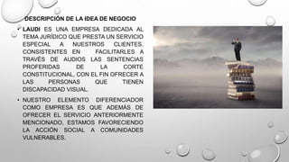 DESCRIPCIÓN DE LA IDEA DE NEGOCIO 
• LAUDI ES UNA EMPRESA DEDICADA AL 
TEMA JURÍDICO QUE PRESTA UN SERVICIO 
ESPECIAL A NUESTROS CLIENTES. 
CONSISTENTES EN FACILITARLES A 
TRAVÉS DE AUDIOS LAS SENTENCIAS 
PROFERIDAS DE LA CORTE 
CONSTITUCIONAL, CON EL FIN OFRECER A 
LAS PERSONAS QUE TIENEN 
DISCAPACIDAD VISUAL. 
• NUESTRO ELEMENTO DIFERENCIADOR 
COMO EMPRESA ES QUE ADEMÁS DE 
OFRECER EL SERVICIO ANTERIORMENTE 
MENCIONADO, ESTAMOS FAVORECIENDO 
LA ACCIÓN SOCIAL A COMUNIDADES 
VULNERABLES. 
 