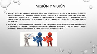 MISIÓN Y VISIÓN 
• MISION:LAUDI UNA EMPRESA MULTINACIONAL QUE, CON SENTIDO SOCIAL Y HACIENDO LAS COSAS 
BIEN, CONTRIBUYE A LA PRODUCTIVIDAD DE SUS CLIENTES Y AL DESARROLLO DE LAS PERSONAS, 
OFRECIENDO PRODUCTOS Y SERVICIOS INNOVADORES, COMPETITIVOS Y RENTABLES PARA 
GARANTIZAR UN DESARROLLO SOSTENIBLE EN EL CAMPO DEL DERECHO Y DE MAS RAMAS 
JUDICIALES. 
• VISIÓN: EN EL 2019 SEREMOS LA EMPRESA LÍDER EN SUMINISTRO DE AUDIOS DE SENTENCIAS PARA 
EL ORIENTE COLOMBIANO, DANDO UNA SEGURIDAD MÁXIMA A NUESTROS CLIENTES, DEBIDO A QUE 
SEREMOS LA EMPRESA DOMINANTE EN EL PRODUCTO QUE OFRECEMOS. 
 
