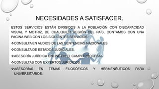 NECESIDADES A SATISFACER. 
ESTOS SERVICIOS ESTÁN DIRIGIDOS A LA POBLACIÓN CON DISCAPACIDAD 
VISUAL Y MOTRIZ, DE CUALQUIER REGIÓN DEL PAÍS, CONTAMOS CON UNA 
PAGINA WEB CON LOS SIGUIENTES SERVICIOS : 
CONSULTA EN AUDIOS DE LAS SENTENCIAS NACIONALES 
CONSULTA DE ESTADOS JUDICIALES. 
ASESORÍA JURÍDICA ONLINE EN EL CAMPO PROCESAL. 
CONSULTAS CON EXPERTOS JURÍDICOS. 
ASESORÍAS EN TEMAS FILOSÓFICOS Y HERMENÉUTICOS PARA 
UNIVERSITARIOS. 
 