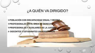 ¿A QUIÉN VA DIRIGIDO? 
POBLACIÓN CON DISCAPACIDAD VISUAL Y MOTRIZ 
PROFESIONALES EN EL ÁREA DE DERECHO 
PROFESIONALES Y AUXILIARES DE LA JUSTICIA 
 DOCENTES Y ESTUDIANTES UNIVERSITARIOS 
 