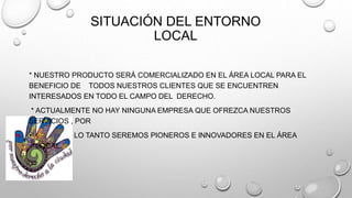 SITUACIÓN DEL ENTORNO 
LOCAL 
* NUESTRO PRODUCTO SERÁ COMERCIALIZADO EN EL ÁREA LOCAL PARA EL 
BENEFICIO DE TODOS NUESTROS CLIENTES QUE SE ENCUENTREN 
INTERESADOS EN TODO EL CAMPO DEL DERECHO. 
* ACTUALMENTE NO HAY NINGUNA EMPRESA QUE OFREZCA NUESTROS 
SERVICIOS , POR 
• LO TANTO SEREMOS PIONEROS E INNOVADORES EN EL ÁREA 
LOCAL. 
 