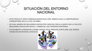 SITUACIÓN DEL ENTORNO 
NACIONAL 
• ESTE PRODUCTO SERÁ COMERCIALIZADOS EN EL PAÍS, DEBIDO A QUE LA JURISPRUDENCIA 
CORRESPONDE SOLO A LA DE COLOMBIA. 
• DE IGUAL MANERA SE REALIZARÁN VENTAS POR FUERA DEL PAÍS A LA GENTE QUE LO SOLICITE, 
REALIZANDO UNA ACCIÓN SOCIAL Y COMERCIAL QUE TRASPASA FRONTERAS. 
• ACTUALMENTE LA PAGINA DE LA RAMA JUDICIAL ES EL PRINCIPAL PORTA WEB, QUE OFRECE 
CONSULTAS DE ESTADOS JUDICIALES. 
 