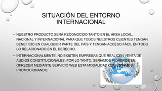 SITUACIÓN DEL ENTORNO 
INTERNACIONAL 
• NUESTRO PRODUCTO SERÁ RECONOCIDO TANTO EN EL ÁREA LOCAL, 
NACIONAL Y INTERNACIONAL PARA QUE TODOS NUESTROS CLIENTES TENGAN 
BENEFICIO EN CUALQUIER PARTE DEL PAÍS Y TENGAN ACCESO FÁCIL EN TODO 
LO RELACIONADO EN EL DERECHO. 
• INTERNACIONALMENTE, NO EXISTEN EMPRESAS QUE REALICEN VENTA DE 
AUDIOS CONSTITUCIONALES, POR LO TANTO, SERÍAMOS PIONEROS EN 
OFRECER MEDIANTE SERVICIO WEB ESTA MODALIDAD QUE ESTAMOS 
PROMOCIONANDO. 
 