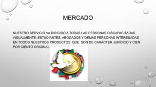 MERCADO 
NUESTRO SERVICIO VA DIRIGIDO A TODAS LAS PERSONAS DISCAPACITADAS 
VISUALMENTE, ESTUDIANTES, ABOGADOS Y DEMÁS PERSONAS INTERESADAS 
EN TODOS NUESTROS PRODUCTOS QUE SON DE CARÁCTER JURÍDICO Y CIEN 
POR CIENTO ORIGINAL. 
 