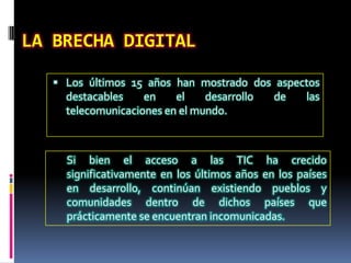 Doméstica(dentro de los países: urbana-rural, pobres-ricos, LA BRECHA DIGITALLos últimos 15 añoshanmostrado dos aspectosdestacables en el desarrollo de lastelecomunicaciones en el mundo. Si bien el acceso a las TIC ha crecidosignificativamente en los últimosaños en los países en desarrollo, continúanexistiendo pueblos y comunidadesdentro de dichospaísesqueprácticamente se encuentranincomunicadas.