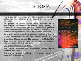 E-TOPÍA Teoría que con la entrada del ciberespacio se  sanarán patologías que afectan a la ciudad de los cuerpos enfermos.  Se genera un nuevo orden social basado en la democracia (información disponible para todos), el retorno a la comunidad (enlaces electrónicos generan nuevas comunidades basadas en intereses comunes) y la sostenibilidad (potencialización de ciudades pequeñas).  Se erradicarían los conflictos políticos, sociales y étnicos, potencializando el individualismo y la competitividad.  Urbanismo. Nuevo campo: No espacios y edificios, sino desarrollo de software que creen entornos virtuales interconectados electrónicamente.  City of Bits: William J. Mitchell:  Ente virtual habitado por cibernautas. Parte digital sustituye a la física.  Delimitación espacio público y privado: redes y contraseñas de acceso.  