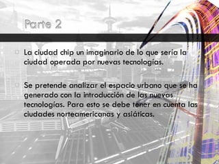 La ciudad chip un imaginario de lo que sería la ciudad operada por nuevas tecnologías. Se pretende analizar el espacio urbano que se ha generado con la introducción de las nuevas tecnologías. Para esto se debe tener en cuenta las ciudades norteamericanas y asiáticas. 
