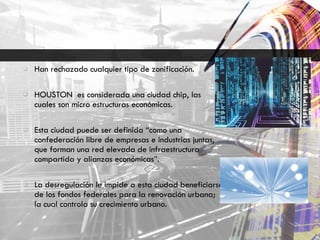 Han rechazado cualquier tipo de zonificación. HOUSTON  es considerada una ciudad chip, las cuales son micro estructuras económicas. Esta ciudad puede ser definida “como una confederación libre de empresas e industrias juntas, que forman una red elevada de infraestructura compartida y alianzas económicas”. La desregulación le impide a esta ciudad beneficiarse de los fondos federales para la renovación urbana; la cual controla su crecimiento urbano. 