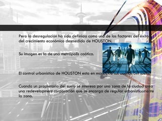 Pero la desregulación ha sido definida como uno de los factores del éxito del crecimiento económico desmedido de HOUSTON. Su imagen es la de una metrópolis caótica. El control urbanístico de HOUSTON esta en manos de los dueños del suelo. Cuando un propietario del suelo se interesa por una zona de la ciudad crea una redevelopment corporación que se encarga de regular urbanísticamente la zona. 