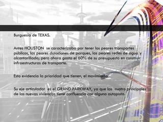 Burguesía de TEXAS. Antes HOUSTON  se caracterizaba por tener los peores transportes públicos, las peores dotaciones de parques, las peores redes de agua y alcantarillado; pero ahora gasta el 60% de su presupuesto en construir infraestructuras de transporte. Esto evidencia la prioridad que tienen, el movimiento. Su eje articulador  es el GRAND PARKWAY, ya que las  cuatro principales de las nuevas viviendas tiene confluencia con alguna autopista. 