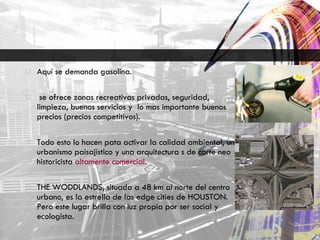 Aquí se demanda gasolina. se ofrece zonas recreativas privadas, seguridad, limpieza, buenos servicios y  lo mas importante buenos precios (precios competitivos). Todo esto lo hacen pata activar la calidad ambiental, un urbanismo paisajístico y una arquitectura s de corte neo historicista  altamente comercial. THE WODDLANDS, situada a 48 km al norte del centro urbano, es la estrella de las edge cities de HOUSTON. Pero este lugar brilla con luz propia por ser social y ecologista. 