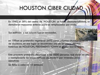 HOUSTON CIBER CIUDAD En 1980, el 38% del centro de  HOUSTON  se había desmaterializado, se demolieron manzanas enteras para se remplazadas por nada. Sus edificios  y sus solares fueron arrasados. en 199om se pretendía regenerar 2400 zonas urbanas situadas al oeste de dowtown, en ese lugar se encontraba uno de los pocos distritos históricos de HOUSTON, FEEDDMEN’S TOWN el primer barrio negro. Este proyecto pretendía desplazar a las 5000 personas que vivían en ella y reemplazarla los viejos edificios de madera por viviendas para ejecutivos. Se llebo a cabo en 15 semanas 