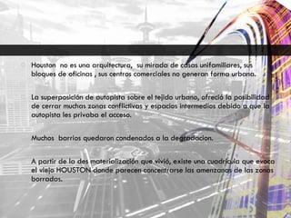 Houston  no es una arquitectura,  su mirada de casas unifamiliares, sus bloques de oficinas , sus centros comerciales no generan forma urbana. La superposición de autopista sobre el tejido urbano, ofreció la posibilidad de cerrar muchas zonas conflictivas y espacios intermedios debido a que la autopista les privaba el acceso. Muchos  barrios quedaron condenados a la degradacion. A partir de la des materialización que vivió, existe una cuadricula que evoca el viejo HOUSTON donde parecen concentrarse las amenzanas de las zonas borradas. 